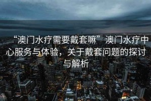 “澳門(mén)水療需要戴套嘛”澳門(mén)水療中心服務(wù)與體驗，關(guān)于戴套問(wèn)題的探討與解析