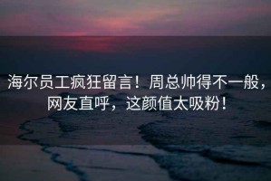 海爾員工瘋狂留言！周總帥得不一般，網(wǎng)友直呼，這顏值太吸粉！