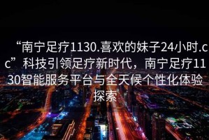 “南寧足療1130.喜歡的妹子24小時(shí).cc”科技引領(lǐng)足療新時(shí)代，南寧足療1130智能服務(wù)平臺與全天候個(gè)性化體驗探索