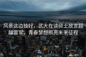 風(fēng)景這邊獨好，武大在讀碩士放言超越雷軍，青春夢(mèng)想照亮未來(lái)征程