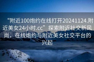 “附近100炮約在線(xiàn)打開(kāi)20241124.附近美女24小時(shí).cc”探索附近社交新風(fēng)尚，在線(xiàn)炮約與附近美女社交平臺的興起
