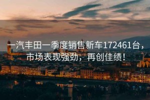 一汽豐田一季度銷(xiāo)售新車(chē)172461臺，市場(chǎng)表現強勁，再創(chuàng  )佳績(jì)！