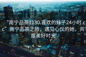 “南寧品茶1130.喜歡的妹子24小時(shí).cc”南寧品茶之旅，遇見(jiàn)心儀的她，共度美好時(shí)光
