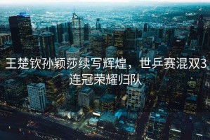 王楚欽孫穎莎續寫(xiě)輝煌，世乒賽混雙3連冠榮耀歸隊