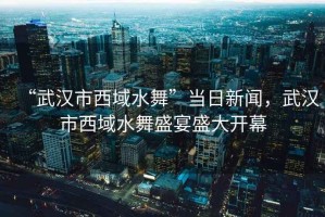 “武漢市西域水舞”當日新聞，武漢市西域水舞盛宴盛大開(kāi)幕