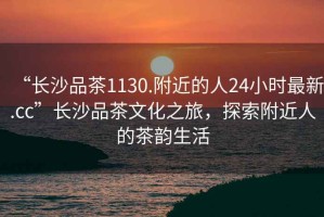 “長(cháng)沙品茶1130.附近的人24小時(shí)最新.cc”長(cháng)沙品茶文化之旅，探索附近人的茶韻生活
