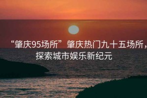 “肇慶95場(chǎng)所”肇慶熱門(mén)九十五場(chǎng)所，探索城市娛樂(lè )新紀元