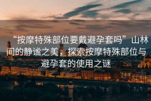 “按摩特殊部位要戴避孕套嗎”山林間的靜謐之美，探索按摩特殊部位與避孕套的使用之謎