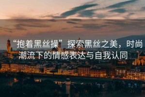“抱著(zhù)黑絲操”探索黑絲之美，時(shí)尚潮流下的情感表達與自我認同