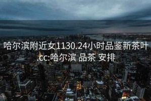哈爾濱附近女1130.24小時(shí)品鑒新茶葉.cc:哈爾濱 品茶 安排