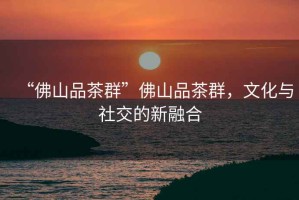 “佛山品茶群”佛山品茶群，文化與社交的新融合
