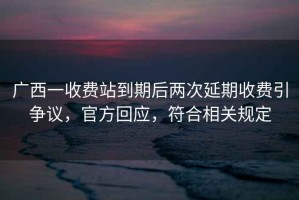 廣西一收費站到期后兩次延期收費引爭議，官方回應，符合相關(guān)規定