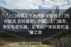 “上門(mén)做愛(ài)足不出戶(hù)享受服務(wù)上門(mén)任你挑選.官網(wǎng)備用1.中國”上門(mén)服務(wù)，享受私密樂(lè )趣，足不出戶(hù)體驗愛(ài)的溫馨之旅