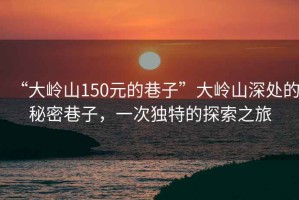 “大嶺山150元的巷子”大嶺山深處的秘密巷子，一次獨特的探索之旅