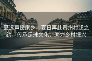 聶遠聲援家鄉，夏日再赴貴州村超之約，傳承足球文化，助力鄉村振興