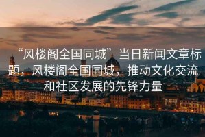 “風(fēng)樓閣全國同城”當日新聞文章標題，風(fēng)樓閣全國同城，推動(dòng)文化交流和社區發(fā)展的先鋒力量