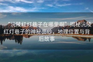 “沅陵紅燈巷子在哪里啊”揭秘沅陵紅燈巷子的神秘面紗，地理位置與背后故事