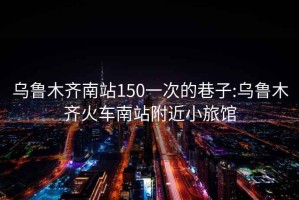 烏魯木齊南站150一次的巷子:烏魯木齊火車(chē)南站附近小旅館
