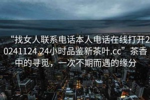 “找女人聯(lián)系電話(huà)本人電話(huà)在線(xiàn)打開(kāi)20241124.24小時(shí)品鑒新茶葉.cc”茶香中的尋覓，一次不期而遇的緣分