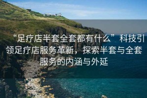 “足療店半套全套都有什么”科技引領(lǐng)足療店服務(wù)革新，探索半套與全套服務(wù)的內涵與外延