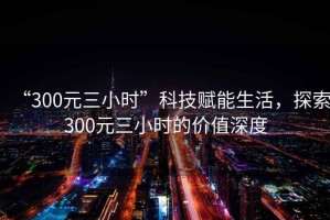 “300元三小時(shí)”科技賦能生活，探索300元三小時(shí)的價(jià)值深度