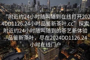 “附近約24小時(shí)隨叫隨到在線(xiàn)打開(kāi)2024DD1126.24小時(shí)品鑒新茶葉.cc”探索附近約24小時(shí)隨叫隨到的茶藝新體驗—品鑒新茶葉，盡在2024DD1126.24小時(shí)在線(xiàn)門(mén)戶(hù)