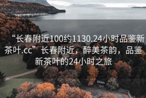 “長(cháng)春附近100約1130.24小時(shí)品鑒新茶葉.cc”長(cháng)春附近，醉美茶韻，品鑒新茶葉的24小時(shí)之旅