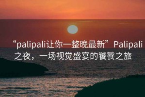 “palipali讓你一整晚最新”P(pán)alipali之夜，一場(chǎng)視覺(jué)盛宴的饕餮之旅
