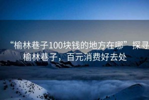 “榆林巷子100塊錢(qián)的地方在哪”探尋榆林巷子，百元消費好去處