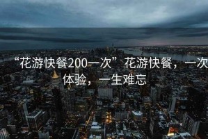 “花游快餐200一次”花游快餐，一次體驗，一生難忘