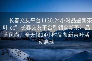 “長(cháng)春交友平臺1130.24小時(shí)品鑒新茶葉.cc”長(cháng)春交友平臺引領(lǐng)全新茶葉品鑒風(fēng)尚，全天候24小時(shí)品鑒新茶葉活動(dòng)啟動(dòng)