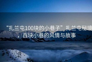 “扎蘭屯100塊的小巷子”扎蘭屯秘境，百塊小巷的風(fēng)情與故事