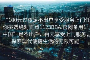 “100元過(guò)夜足不出戶(hù)享受服務(wù)上門(mén)任你挑選絕對正點(diǎn)1123BBA.官網(wǎng)備用1.中國”足不出戶(hù)，百元享受上門(mén)服務(wù)，探索現代便捷生活的無(wú)限可能