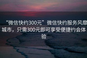 “微信快約300元”微信快約服務(wù)風(fēng)靡城市，只需300元即可享受便捷約會(huì )體驗