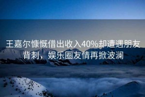 王嘉爾慷慨借出收入40%卻遭遇朋友背刺，娛樂(lè )圈友情再掀波瀾
