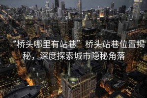 “橋頭哪里有站巷”橋頭站巷位置揭秘，深度探索城市隱秘角落