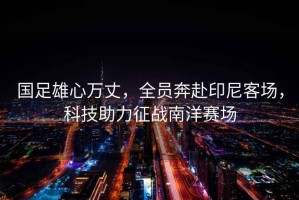 國足雄心萬(wàn)丈，全員奔赴印尼客場(chǎng)，科技助力征戰南洋賽場(chǎng)