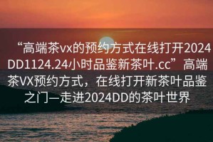 “高端茶vx的預約方式在線(xiàn)打開(kāi)2024DD1124.24小時(shí)品鑒新茶葉.cc”高端茶VX預約方式，在線(xiàn)打開(kāi)新茶葉品鑒之門(mén)—走進(jìn)2024DD的茶葉世界