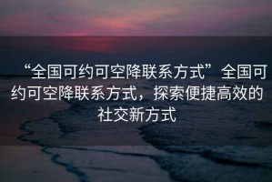 “全國可約可空降聯(lián)系方式”全國可約可空降聯(lián)系方式，探索便捷高效的社交新方式