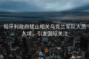 匈牙利政府禁止相關(guān)烏克蘭軍隊人員入境，引發(fā)國際關(guān)注