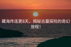 藏海傳連更8天，揭秘古墓探險的奇幻旅程！