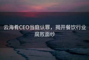 云海肴CEO當庭認罪，揭開(kāi)餐飲行業(yè)腐敗面紗
