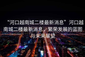 “河口越南城二樓最新消息”河口越南城二樓最新消息，繁榮發(fā)展的藍圖與未來(lái)展望