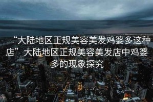 “大陸地區正規美容美發(fā)雞婆多這種店”大陸地區正規美容美發(fā)店中雞婆多的現象探究