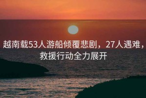 越南載53人游船傾覆悲劇，27人遇難，救援行動(dòng)全力展開(kāi)
