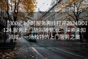 “300元3小時(shí)服務(wù)再線(xiàn)打開(kāi)2024DD1124.服務(wù)上門(mén)隨叫隨到.cc”探索未知領(lǐng)域，一場(chǎng)獨特的上門(mén)服務(wù)之旅