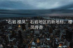 “石巖 樓鳳”石巖地區的新地標，樓鳳傳奇