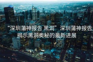 “深圳蒲神報告 黑洞”深圳蒲神報告揭示黑洞奧秘的最新進(jìn)展
