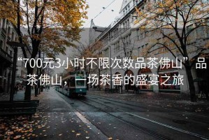 “700元3小時(shí)不限次數品茶佛山”品茶佛山，一場(chǎng)茶香的盛宴之旅