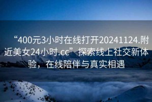 “400元3小時(shí)在線(xiàn)打開(kāi)20241124.附近美女24小時(shí).cc”探索線(xiàn)上社交新體驗，在線(xiàn)陪伴與真實(shí)相遇